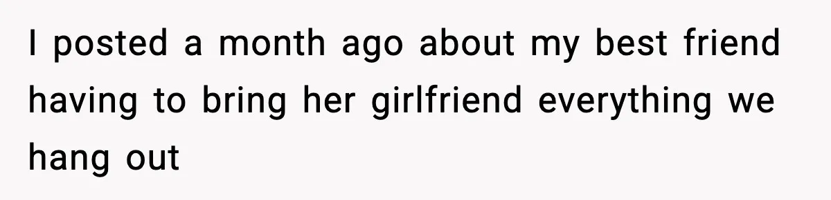 I posted a month ago about my best friend having to bring her girlfriend everything we hang out