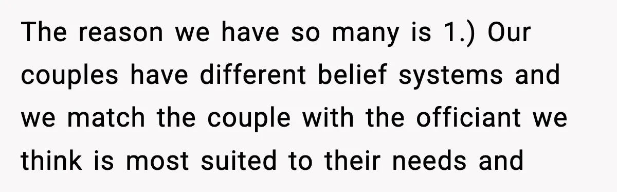 The reason we have so many is 1.) Our couples have different belief systems and we match the couple with the officiant we think is most suited to their needs...
