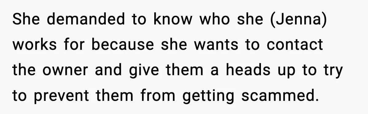 She demanded to know who she (Jenna) works for because she wants to contact the owner and give them a heads up to try to prevent them from getting scammed.