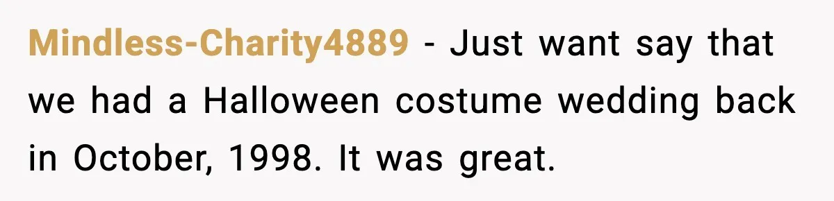 Mindless-Charity4889 − Just want say that we had a Halloween costume wedding back in October, 1998. It was great.