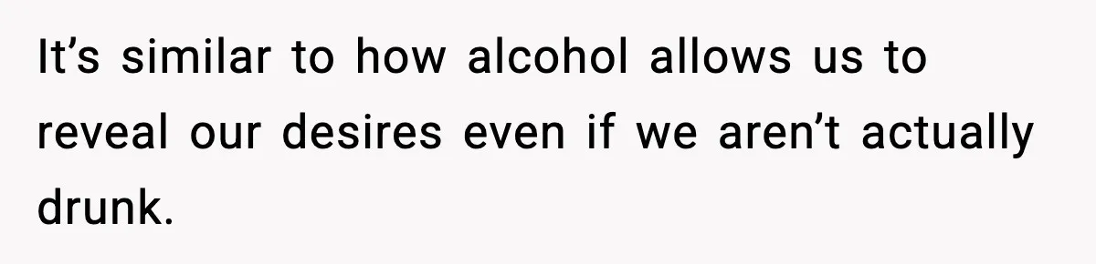 It’s similar to how alcohol allows us to reveal our desires even if we aren’t actually drunk.