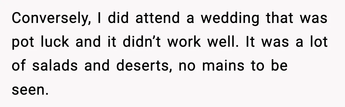 Conversely, I did attend a wedding that was pot luck and it didn’t work well. It was a lot of salads and deserts, no mains to be seen.