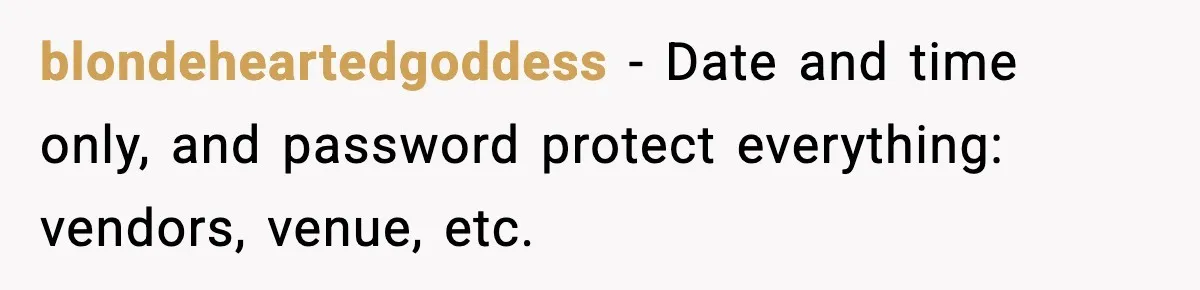 blondeheartedgoddess − Date and time only, and password protect everything: vendors, venue, etc.