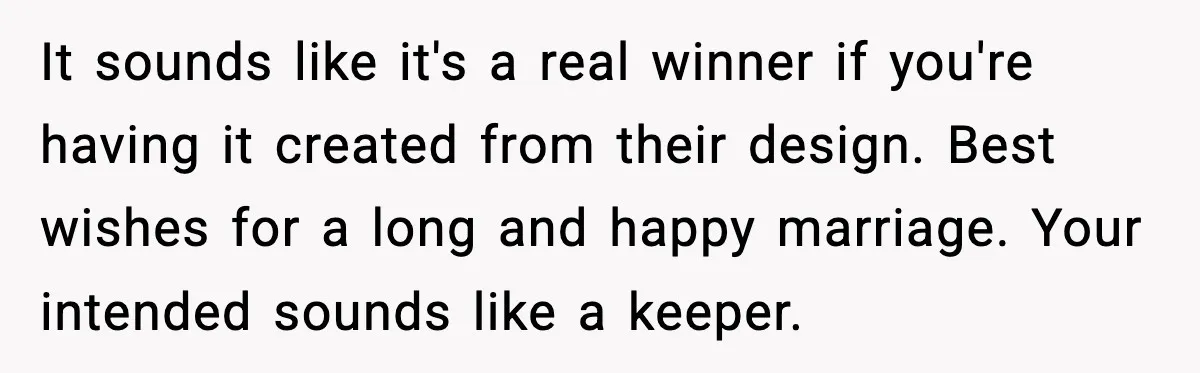 It sounds like it's a real winner if you're having it created from their design. Best wishes for a long and happy marriage. Your intended sounds like a keeper.