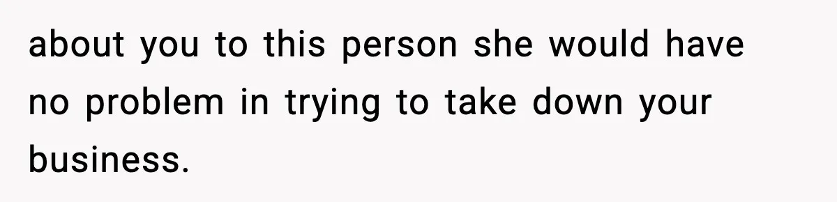 about you to this person she would have no problem in trying to take down your business.