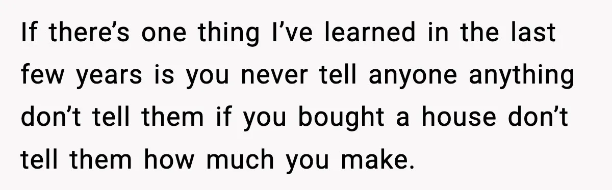 If there’s one thing I’ve learned in the last few years is you never tell anyone anything don’t tell them if you bought a house don’t tell them how much...