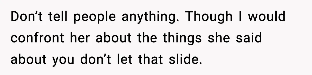 Don’t tell people anything. Though I would confront her about the things she said about you don’t let that slide.