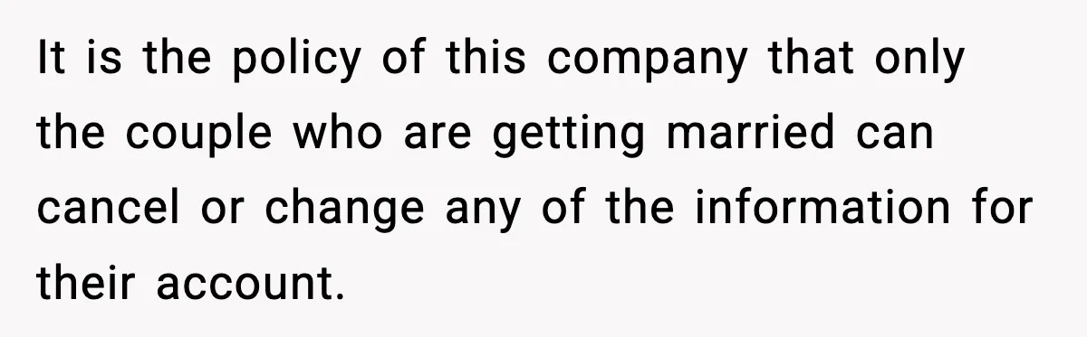 It is the policy of this company that only the couple who are getting married can cancel or change any of the information for their account.