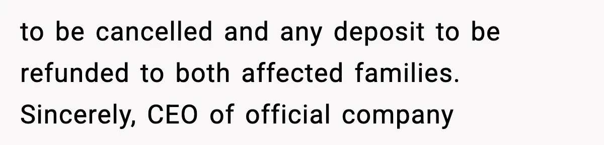 to be cancelled and any deposit to be refunded to both affected families. Sincerely, CEO of official company