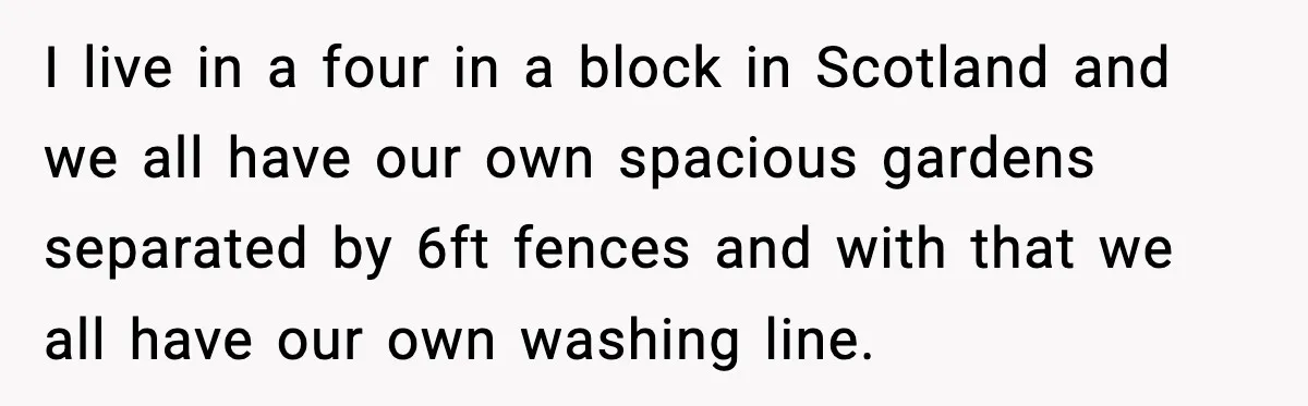 I live in a four in a block in Scotland and we all have our own spacious gardens separated by 6ft fences and with that we all have our own...