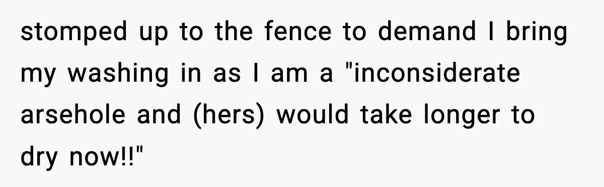 stomped up to the fence to demand I bring my washing in as I am a "inconsiderate arsehole and (hers) would take longer to dry now!!"