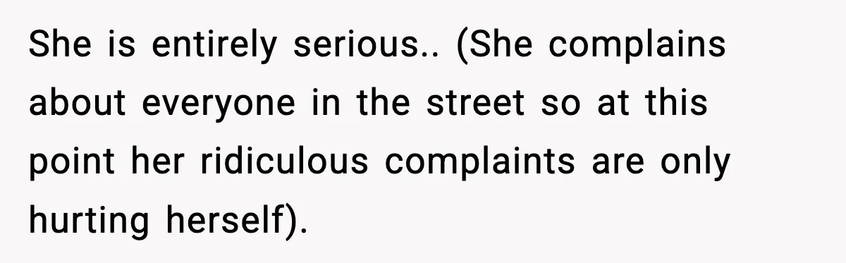 She is entirely serious.. (She complains about everyone in the street so at this point her ridiculous complaints are only hurting herself).