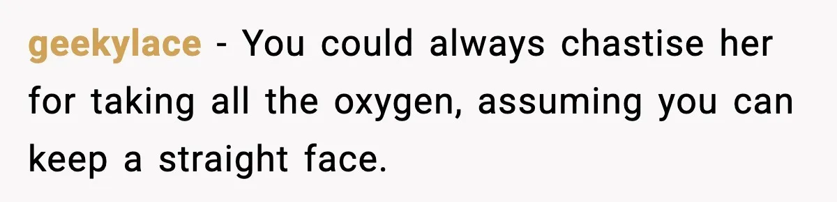 geekylace − You could always chastise her for taking all the oxygen, assuming you can keep a straight face.