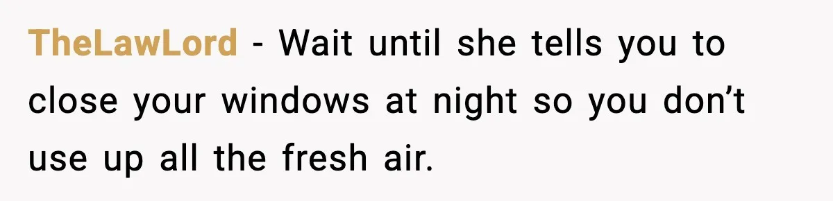 TheLawLord − Wait until she tells you to close your windows at night so you don’t use up all the fresh air.