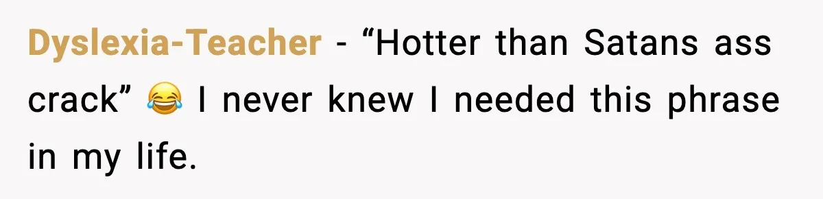 Dyslexia-Teacher − “Hotter than Satans ass crack” 😂 I never knew I needed this phrase in my life.