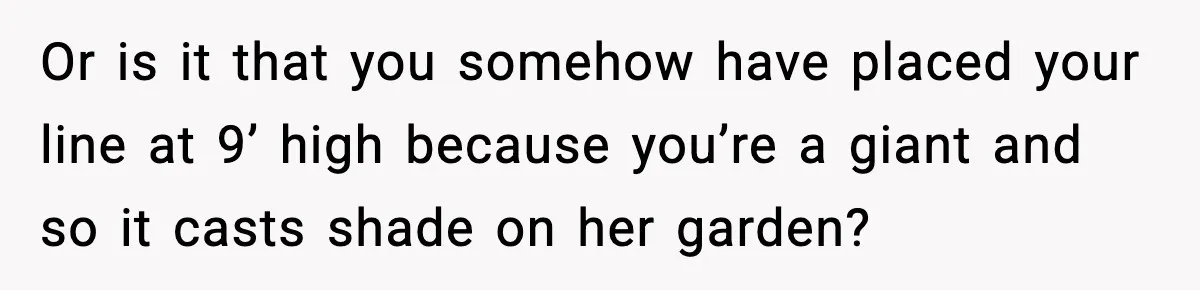 Or is it that you somehow have placed your line at 9’ high because you’re a giant and so it casts shade on her garden?
