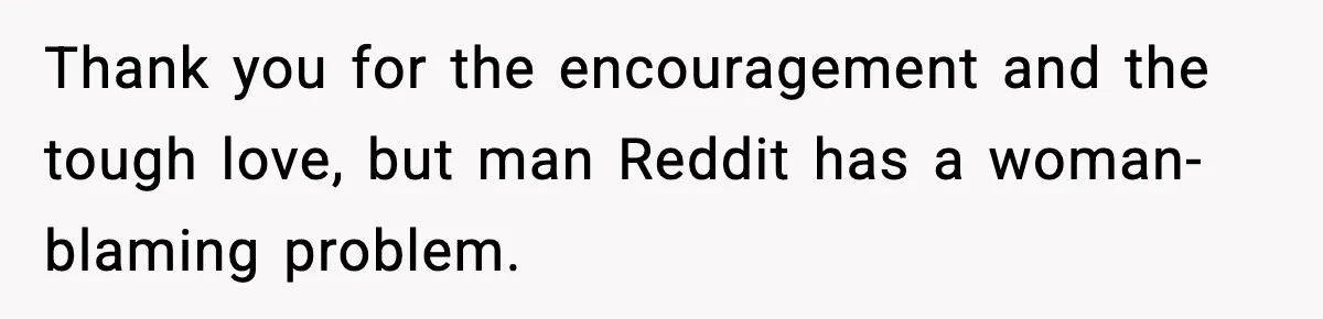 Thank you for the encouragement and the tough love, but man Reddit has a woman-blaming problem.