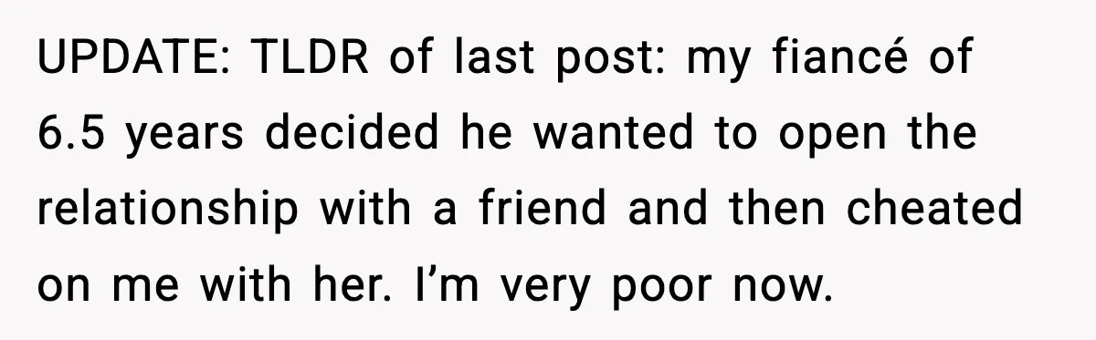 UPDATE: TLDR of last post: my fiancé of 6.5 years decided he wanted to open the relationship with a friend and then cheated on me with her. I’m very poor...