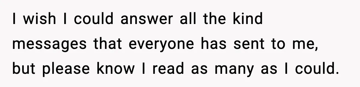 I wish I could answer all the kind messages that everyone has sent to me, but please know I read as many as I could.