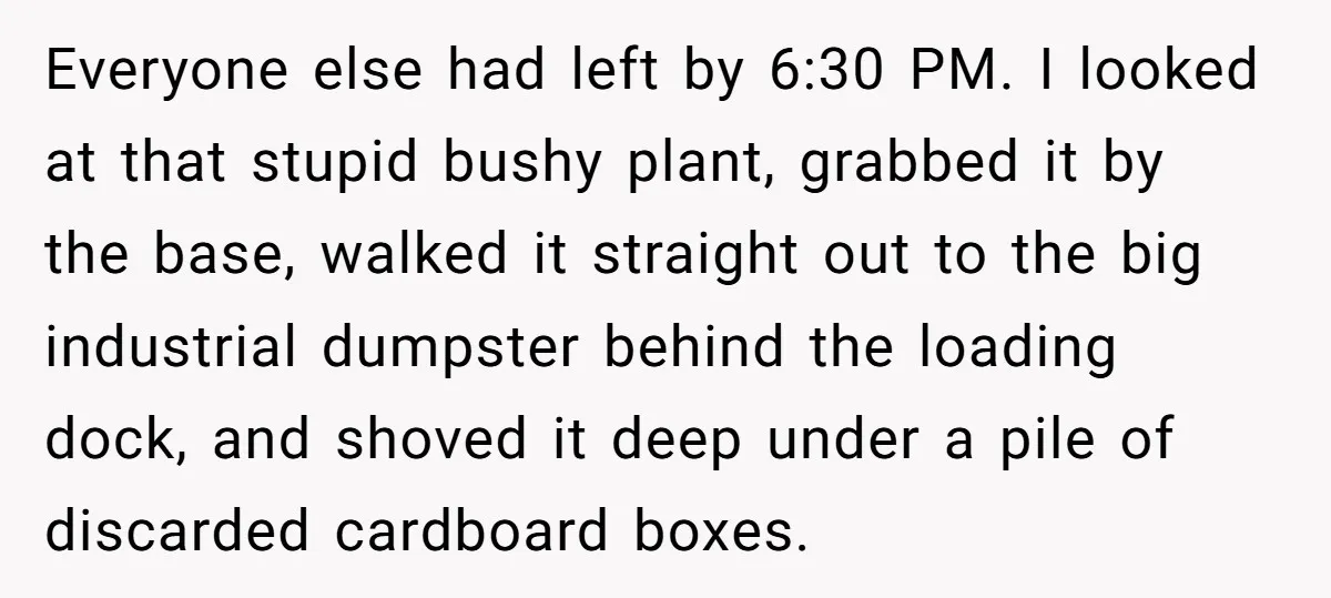 Everyone else had left by 6:30 PM. I looked at that stupid bushy plant, grabbed it by the base, walked it straight out to the big industrial dumpster behind the...