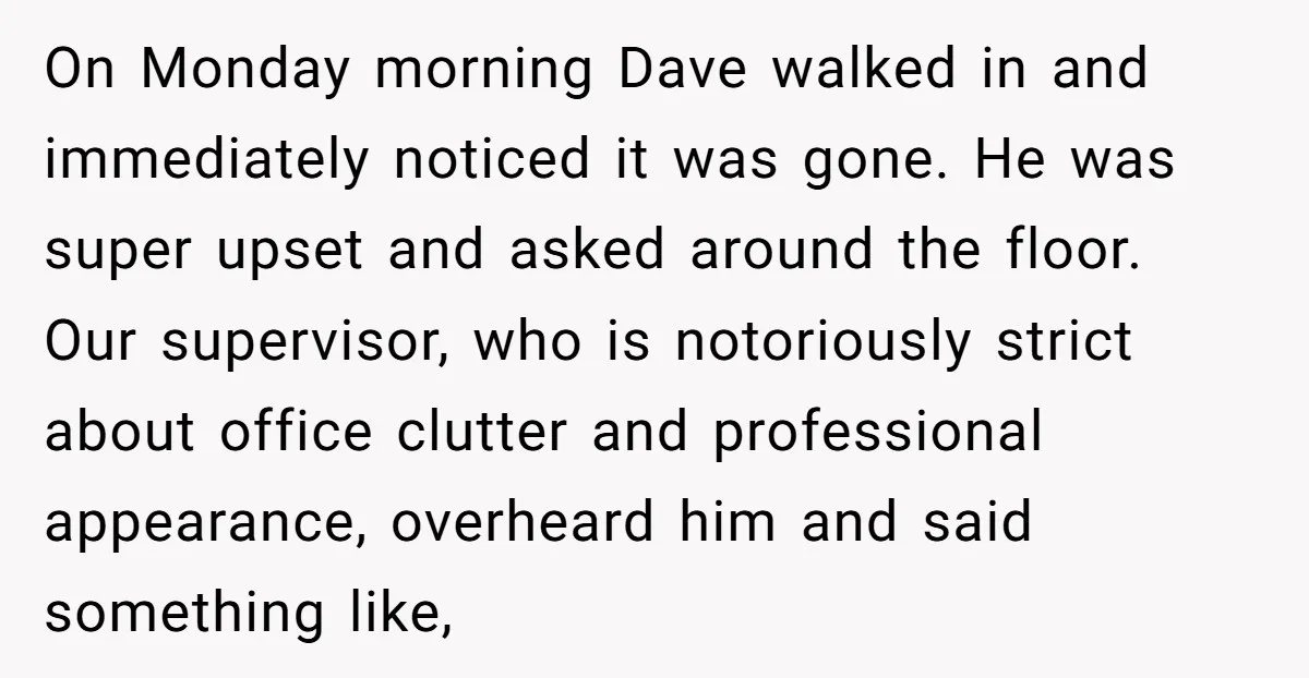 On Monday morning Dave walked in and immediately noticed it was gone. He was super upset and asked around the floor. Our supervisor, who is notoriously strict about office clutter...