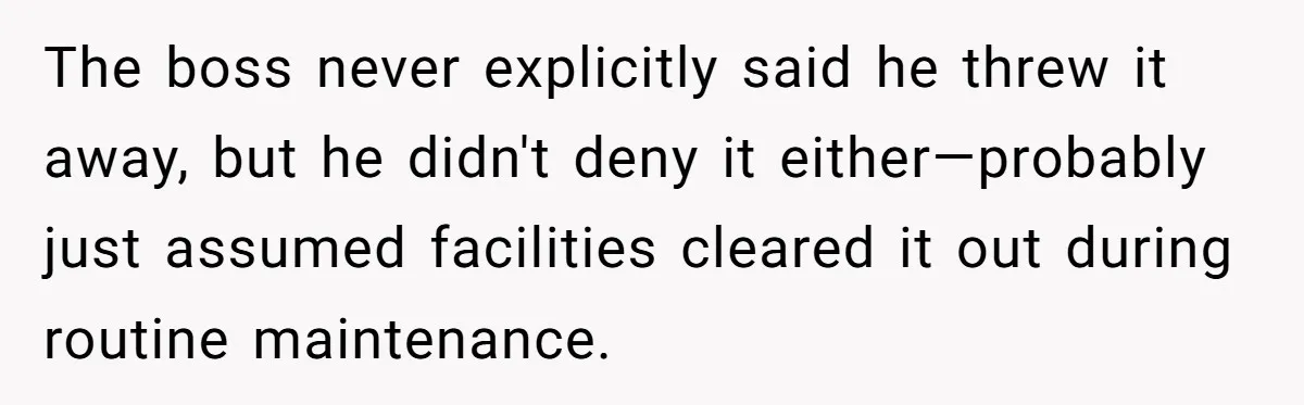 The boss never explicitly said he threw it away, but he didn't deny it either—probably just assumed facilities cleared it out during routine maintenance.