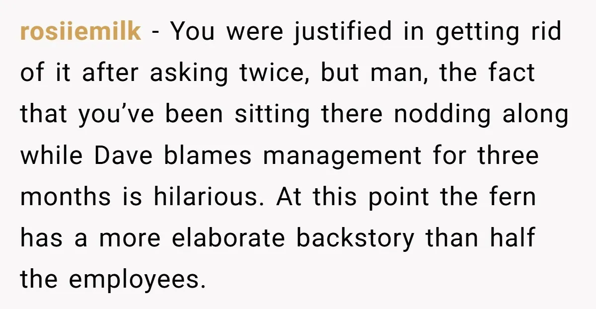 rosiiemilk − You were justified in getting rid of it after asking twice, but man, the fact that you’ve been sitting there nodding along while Dave blames management for three...
