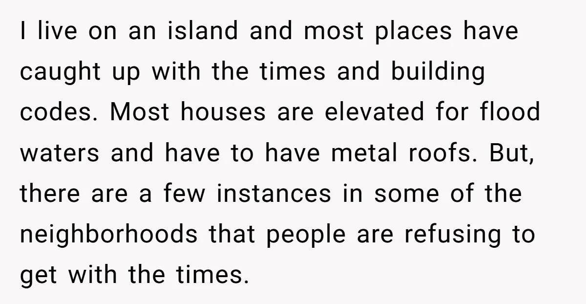 I live on an island and most places have caught up with the times and building codes. Most houses are elevated for flood waters and have to have metal roofs....