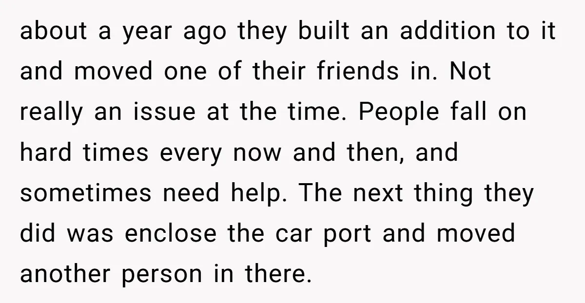 about a year ago they built an addition to it and moved one of their friends in. Not really an issue at the time. People fall on hard times every...