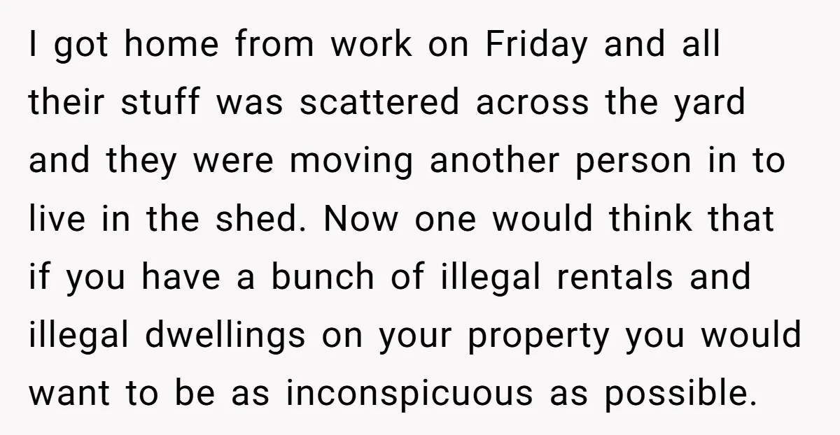 I got home from work on Friday and all their stuff was scattered across the yard and they were moving another person in to live in the shed. Now one...