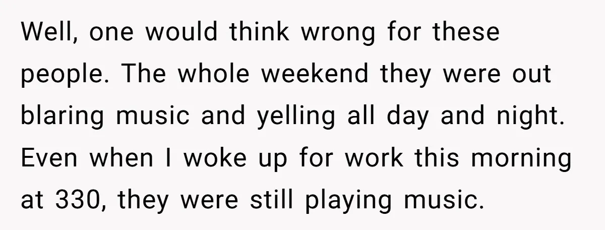 Well, one would think wrong for these people. The whole weekend they were out blaring music and yelling all day and night. Even when I woke up for work this...