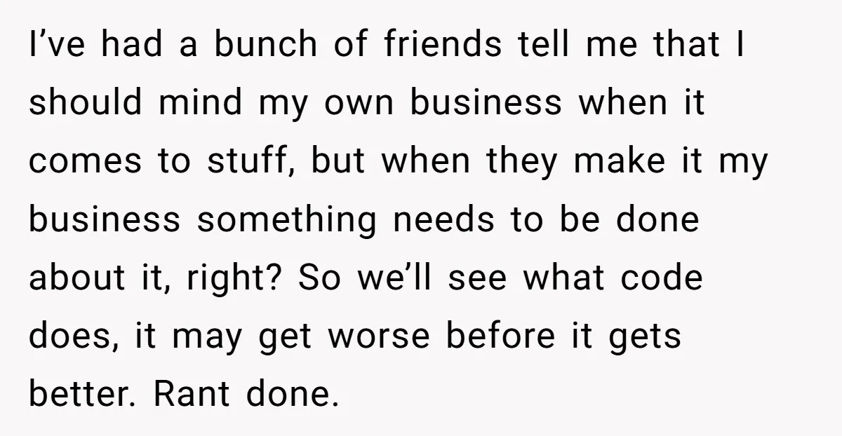 I’ve had a bunch of friends tell me that I should mind my own business when it comes to stuff, but when they make it my business something needs to...