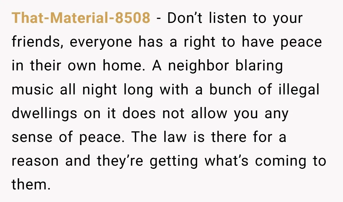That-Material-8508 − Don’t listen to your friends, everyone has a right to have peace in their own home. A neighbor blaring music all night long with a bunch of illegal...