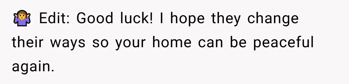 🤷‍♀️ Edit: Good luck! I hope they change their ways so your home can be peaceful again.