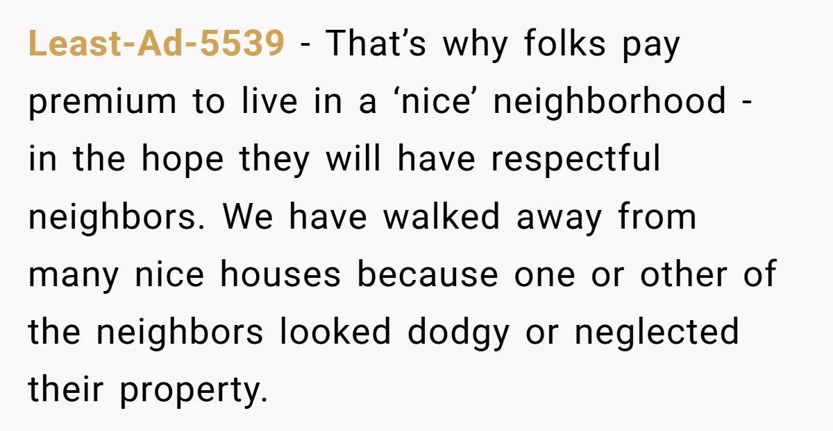 Least-Ad-5539 − That’s why folks pay premium to live in a ‘nice’ neighborhood - in the hope they will have respectful neighbors. We have walked away from many nice houses...