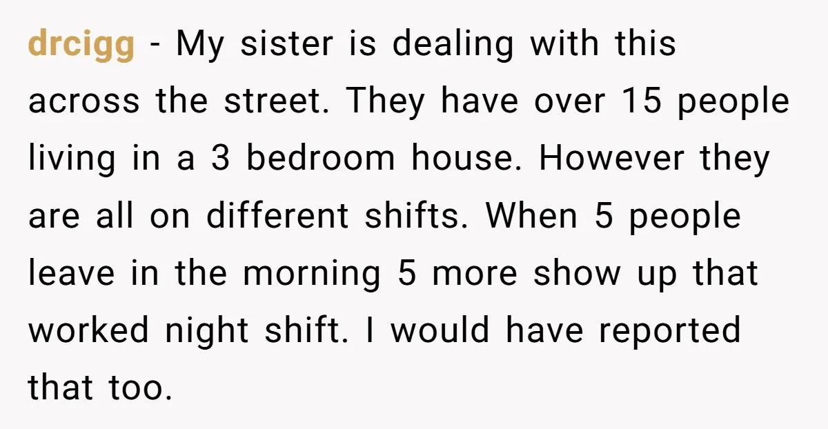drcigg − My sister is dealing with this across the street. They have over 15 people living in a 3 bedroom house. However they are all on different shifts. When...