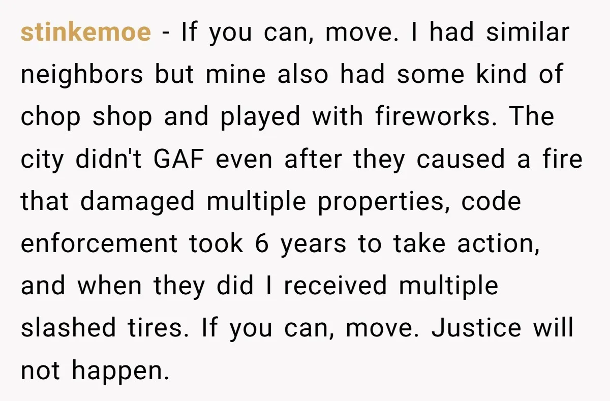 stinkemoe − If you can, move. I had similar neighbors but mine also had some kind of chop shop and played with fireworks. The city didn't GAF even after they...