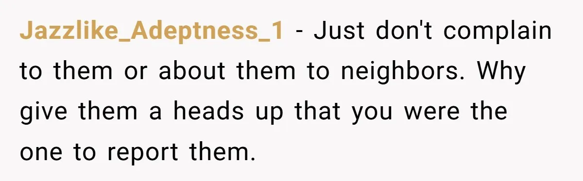 Jazzlike_Adeptness_1 − Just don't complain to them or about them to neighbors. Why give them a heads up that you were the one to report them.