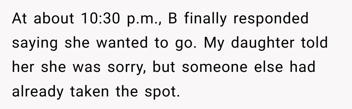 At about 10:30 p.m., B finally responded saying she wanted to go. My daughter told her she was sorry, but someone else had already taken the spot.