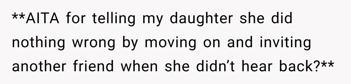 **AITA for telling my daughter she did nothing wrong by moving on and inviting another friend when she didn’t hear back?**
