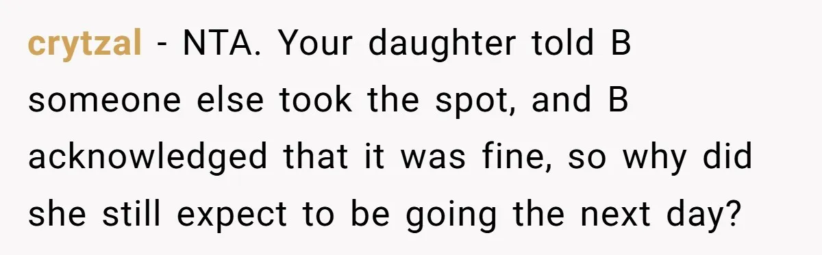 crytzal − NTA. Your daughter told B someone else took the spot, and B acknowledged that it was fine, so why did she still expect to be going the next...