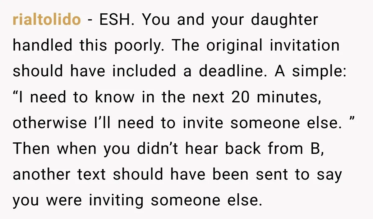 rialtolido − ESH. You and your daughter handled this poorly. The original invitation should have included a deadline. A simple: “I need to know in the next 20 minutes, otherwise...