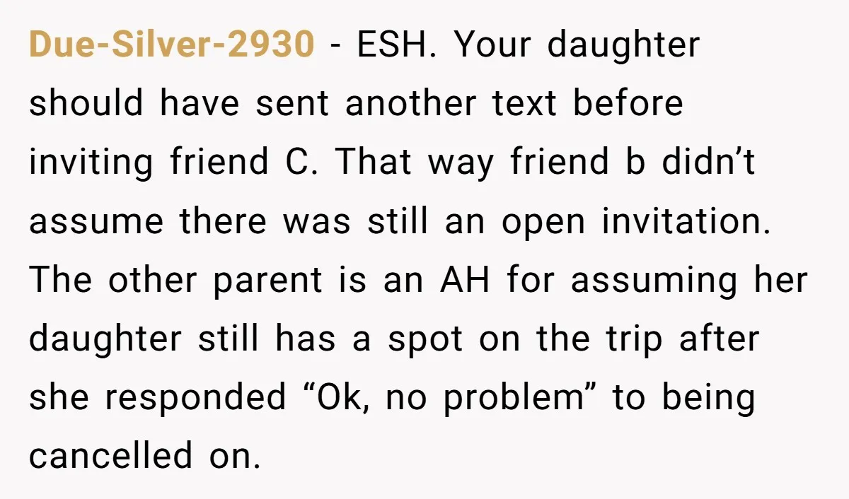 Due-Silver-2930 − ESH. Your daughter should have sent another text before inviting friend C. That way friend b didn’t assume there was still an open invitation. The other parent is...