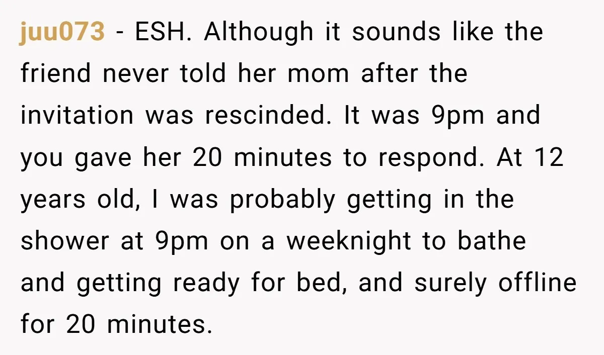 juu073 − ESH. Although it sounds like the friend never told her mom after the invitation was rescinded. It was 9pm and you gave her 20 minutes to respond. At...