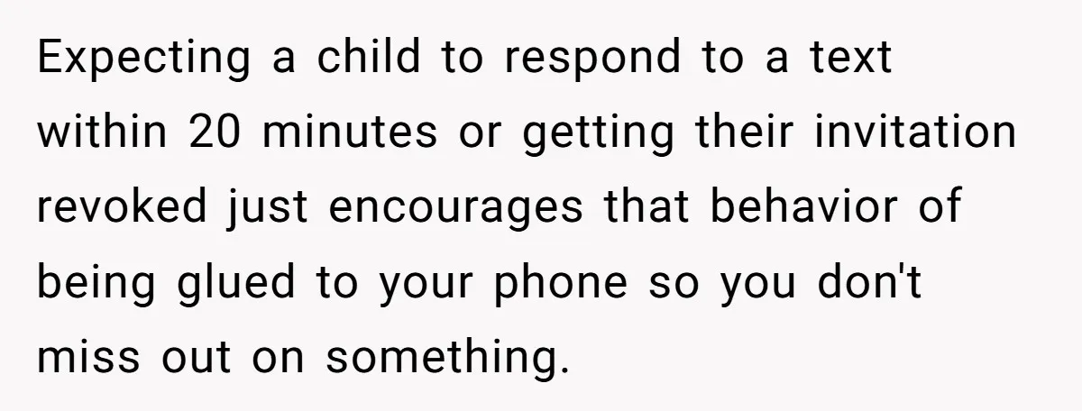 Expecting a child to respond to a text within 20 minutes or getting their invitation revoked just encourages that behavior of being glued to your phone so you don't miss...