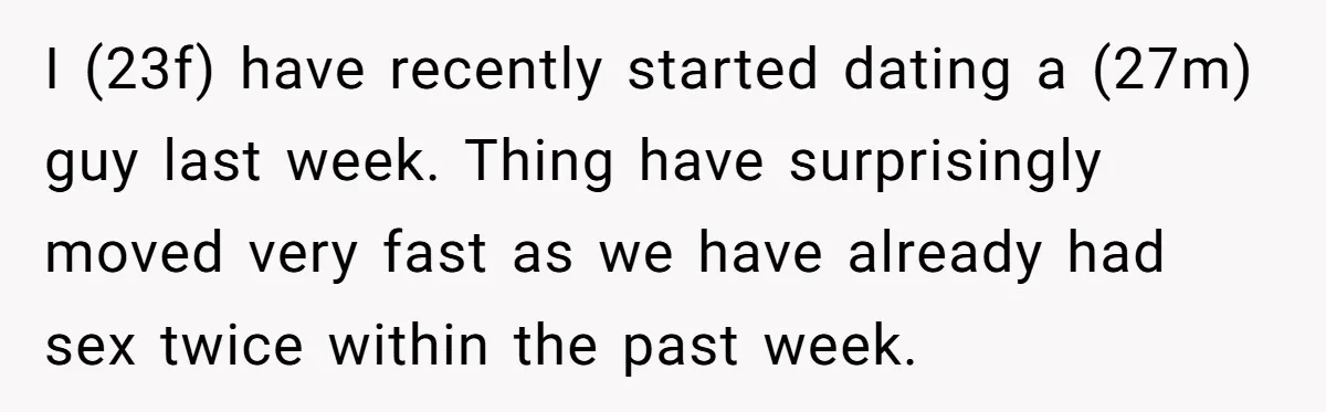 I (23f) have recently started dating a (27m) guy last week. Thing have surprisingly moved very fast as we have already had sex twice within the past week.