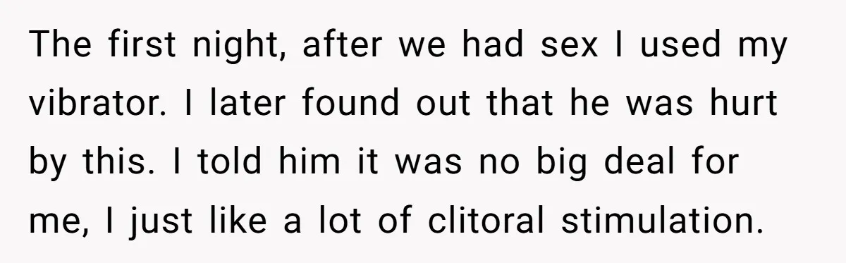 The first night, after we had sex I used my vibrator. I later found out that he was hurt by this. I told him it was no big deal for...