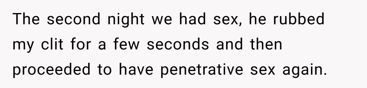 The second night we had sex, he rubbed my clit for a few seconds and then proceeded to have penetrative sex again.