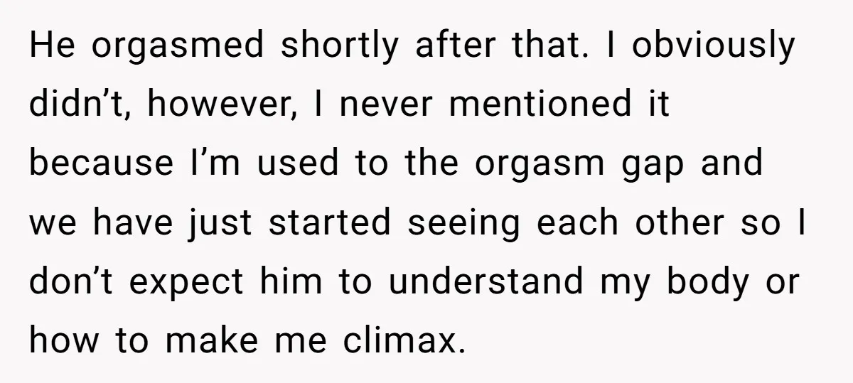He orgasmed shortly after that. I obviously didn’t, however, I never mentioned it because I’m used to the orgasm gap and we have just started seeing each other so I...