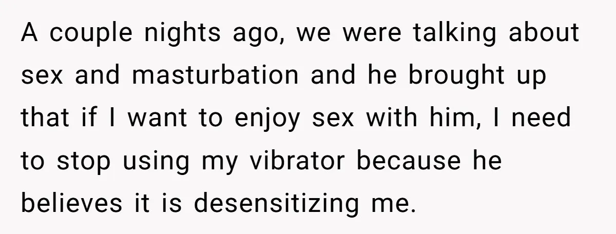 A couple nights ago, we were talking about sex and masturbation and he brought up that if I want to enjoy sex with him, I need to stop using my...